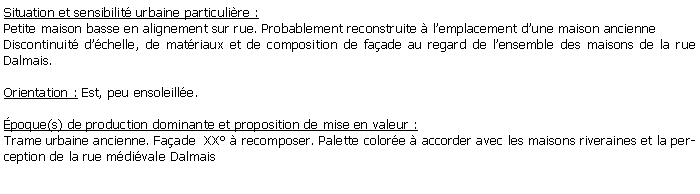 Zone de Texte: Situation et sensibilit urbaine particulire :Petite maison basse en alignement sur rue. Probablement reconstruite  lemplacement dune maison ancienneDiscontinuit dchelle, de matriaux et de composition de faade au regard de lensemble des maisons de la rue Dalmais.Orientation : Est, peu ensoleille.poque(s) de production dominante et proposition de mise en valeur :Trame urbaine ancienne. Faade  XX  recomposer. Palette colore  accorder avec les maisons riveraines et la perception de la rue mdivale Dalmais