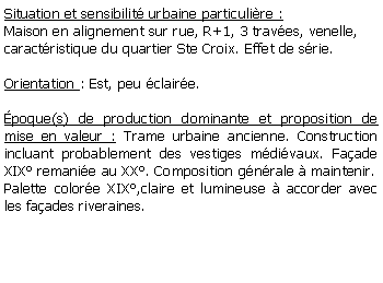 Zone de Texte: Situation et sensibilit urbaine particulire :Maison en alignement sur rue, R+1, 3 traves, venelle,caractristique du quartier Ste Croix. Effet de srie.Orientation : Est, peu claire.poque(s) de production dominante et proposition de mise en valeur : Trame urbaine ancienne. Construction incluant probablement des vestiges mdivaux. Faade XIX remanie au XX. Composition gnrale  maintenir. Palette colore XIX,claire et lumineuse  accorder avec les faades riveraines. 