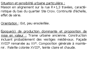 Zone de Texte: Situation et sensibilit urbaine particulire :Maison en alignement sur la rue R+1,3 traves, caractristique du bas du quartier Ste Croix. Continuit dchelle, effet de srie.Orientation : Est, peu ensoleille.poque(s) de production dominante et proposition de mise en valeur : Trame urbaine ancienne. Construction incluant probablement des vestiges mdivaux. Faade XVIII remanie au XX. Composition gnrale  maintenir.  Palette colore XVIII, teinte claire et chaude.