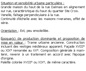 Zone de Texte: Situation et sensibilit urbaine particulire :Grande maison du haut de la rue Dalmais en alignement sur rue, caractristique du haut du quartier Ste Croix. Venelle, fatage perpendiculaire  la rue.Continuit dchelle avec les maisons riveraines, effet de srie.Orientation : Est, peu ensoleille.poque(s) de production dominante et proposition de mise en valeur : Trame urbaine ancienne. Construction incluant des vestiges mdivaux apparent. Faade XVIII ou XIX remanie au XX. Composition gnrale  maintenir, revenir  un traitement en accord avec lpoque dorigine. Palette colore XVIII ou XIX, de mme caractre.