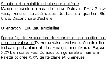 Zone de Texte: Situation et sensibilit urbaine particulire :Maison modeste du haut de la rue Dalmais. R+1, 2 traves, venelle, caractristique du bas du quartier Ste Croix. Discontinuit dchelle. Orientation : Est, peu ensoleille.poque(s) de production dominante et proposition de mise en valeur : Trame urbaine ancienne. Construction incluant probablement des vestiges mdivaux. Faade XIX bien conserve. Composition gnrale  maintenir. Palette colore XIX, teinte claire et lumineuse.