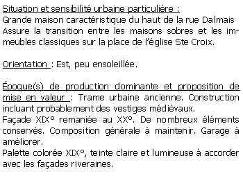 Zone de Texte: Situation et sensibilit urbaine particulire :Grande maison caractristique du haut de la rue DalmaisAssure la transition entre les maisons sobres et les immeubles classiques sur la place de lglise Ste Croix.Orientation : Est, peu ensoleille.poque(s) de production dominante et proposition de mise en valeur : Trame urbaine ancienne. Construction incluant probablement des vestiges mdivaux. Faade XIX remanie au XX. De nombreux lments conservs. Composition gnrale  maintenir. Garage  amliorer.Palette colore XIX, teinte claire et lumineuse  accorder avec les faades riveraines.