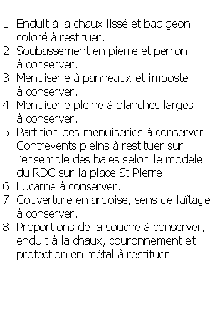 Zone de Texte: 1: Enduit  la chaux liss et badigeon    color  restituer.2: Soubassement en pierre et perron      conserver.3: Menuiserie  panneaux et imposte      conserver.4: Menuiserie pleine  planches larges     conserver.5: Partition des menuiseries  conserver    Contrevents pleins  restituer sur    lensemble des baies selon le modle     du RDC sur la place St Pierre.6: Lucarne  conserver.7: Couverture en ardoise, sens de fatage      conserver.8: Proportions de la souche  conserver,     enduit  la chaux, couronnement et    protection en mtal  restituer.