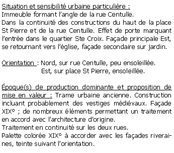 Zone de Texte: Situation et sensibilit urbaine particulire :Immeuble formant langle de la rue Centulle.Dans la continuit des constructions du haut de la place  St Pierre et de la rue Centulle. Effet de porte marquant lentre dans le quartier Ste Croix. Faade principale Est, se retournant vers lglise, faade secondaire sur jardin.Orientation : Nord, sur rue Centulle, peu ensoleille.                   Est, sur place St Pierre, ensoleille.poque(s) de production dominante et proposition de mise en valeur : Trame urbaine ancienne. Construction incluant probablement des vestiges mdivaux. Faade XIX ; de nombreux lments permettant un traitement en accord avec larchitecture dorigine.Traitement en continuit sur les deux rues.Palette colore XIX  accorder avec les faades riveraines, teinte suivant lorientation.