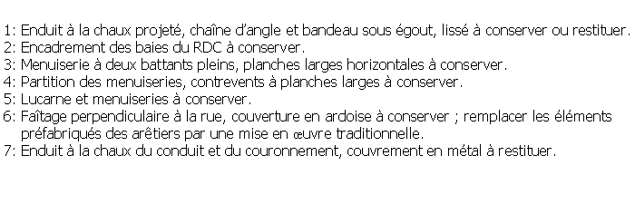 Zone de Texte: 1: Enduit  la chaux projet, chane dangle et bandeau sous gout, liss  conserver ou restituer.2: Encadrement des baies du RDC  conserver.3: Menuiserie  deux battants pleins, planches larges horizontales  conserver.4: Partition des menuiseries, contrevents  planches larges  conserver.5: Lucarne et menuiseries  conserver.6: Fatage perpendiculaire  la rue, couverture en ardoise  conserver ; remplacer les lments     prfabriqus des artiers par une mise en uvre traditionnelle.7: Enduit  la chaux du conduit et du couronnement, couvrement en mtal  restituer.