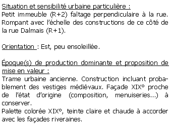 Zone de Texte: Situation et sensibilit urbaine particulire :Petit immeuble (R+2) fatage perpendiculaire  la rue. Rompant avec lchelle des constructions de ce ct de la rue Dalmais (R+1).Orientation : Est, peu ensoleille.poque(s) de production dominante et proposition de mise en valeur : Trame urbaine ancienne. Construction incluant probablement des vestiges mdivaux. Faade XIX proche de ltat dorigine (composition, menuiseries)  conserver.Palette colore XIX, teinte claire et chaude  accorder avec les faades riveraines.