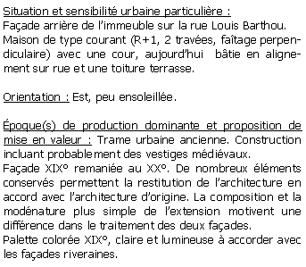Zone de Texte: Situation et sensibilit urbaine particulire :Faade arrire de limmeuble sur la rue Louis Barthou.Maison de type courant (R+1, 2 traves, fatage perpendiculaire) avec une cour, aujourdhui  btie en alignement sur rue et une toiture terrasse.Orientation : Est, peu ensoleille.poque(s) de production dominante et proposition de mise en valeur : Trame urbaine ancienne. Construction incluant probablement des vestiges mdivaux. Faade XIX remanie au XX. De nombreux lments conservs permettent la restitution de larchitecture en accord avec larchitecture dorigine. La composition et la modnature plus simple de lextension motivent une diffrence dans le traitement des deux faades.Palette colore XIX, claire et lumineuse  accorder avec les faades riveraines.