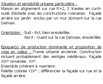 Zone de Texte: Situation et sensibilit urbaine particulire :Maison en alignement sur rue R+2, 2 traves en continuit dchelle avec les constructions riveraines.  Faade arrire sur jardin  enclos par un mur donnant sur la rue Dalmais.Orientation : Sud - Est, bien ensoleille.                   Nord - Ouest sur la rue Dalmais, ensoleille poque(s) de production dominante et proposition de mise en valeur : Trame urbaine ancienne. Construction incluant probablement des vestiges mdivaux. Faade  XIX remanie  XX. Ensemble cohrent  maintenir. Palette colore XIX ; diffrencier la faade sur rue et la faade arrire.