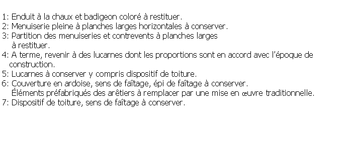 Zone de Texte: 1: Enduit  la chaux et badigeon color  restituer.2: Menuiserie pleine  planches larges horizontales  conserver.3: Partition des menuiseries et contrevents  planches larges     restituer.4: A terme, revenir  des lucarnes dont les proportions sont en accord avec lpoque de   construction.5: Lucarnes  conserver y compris dispositif de toiture.6: Couverture en ardoise, sens de fatage, pi de fatage  conserver.    lments prfabriqus des artiers  remplacer par une mise en uvre traditionnelle.7: Dispositif de toiture, sens de fatage  conserver.