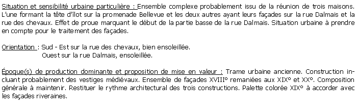 Zone de Texte: Situation et sensibilit urbaine particulire : Ensemble complexe probablement issu de la runion de trois maisons. Lune formant la tte dlot sur la promenade Bellevue et les deux autres ayant leurs faades sur la rue Dalmais et la rue des chevaux. Effet de proue marquant le dbut de la partie basse de la rue Dalmais. Situation urbaine  prendre en compte pour le traitement des faades. Orientation : Sud - Est sur la rue des chevaux, bien ensoleille.                   Ouest sur la rue Dalmais, ensoleille.poque(s) de production dominante et proposition de mise en valeur : Trame urbaine ancienne. Construction incluant probablement des vestiges mdivaux. Ensemble de faades XVIII remanies aux XIX et XX. Composition gnrale  maintenir. Restituer le rythme architectural des trois constructions. Palette colore XIX  accorder avec les faades riveraines.