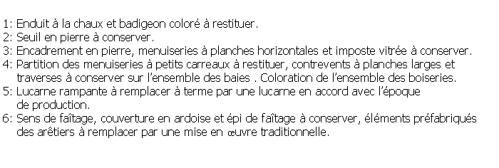 Zone de Texte: 1: Enduit  la chaux et badigeon color  restituer.2: Seuil en pierre  conserver.3: Encadrement en pierre, menuiseries  planches horizontales et imposte vitre  conserver.4: Partition des menuiseries  petits carreaux  restituer, contrevents  planches larges et     traverses  conserver sur lensemble des baies . Coloration de lensemble des boiseries.5: Lucarne rampante  remplacer  terme par une lucarne en accord avec lpoque     de production.6: Sens de fatage, couverture en ardoise et pi de fatage  conserver, lments prfabriqus     des artiers  remplacer par une mise en uvre traditionnelle.