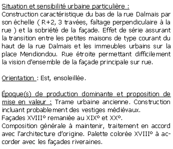 Zone de Texte: Situation et sensibilit urbaine particulire :Construction caractristique du bas de la rue Dalmais par son chelle ( R+2, 3 traves, fatage perpendiculaire  la rue ) et la sobrit de la faade. Effet de srie assurant la transition entre les petites maisons de type courant du haut de la rue Dalmais et les immeubles urbains sur la place Mendiondou. Rue troite permettant difficilement la vision densemble de la faade principale sur rue.Orientation : Est, ensoleille.poque(s) de production dominante et proposition de mise en valeur : Trame urbaine ancienne. Construction incluant probablement des vestiges mdivaux. Faades XVIII remanie au XIX et XX.Composition gnrale  maintenir, traitement en accord avec larchitecture dorigine. Palette colore XVIII  accorder avec les faades riveraines.