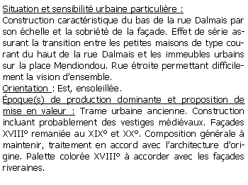 Zone de Texte: Situation et sensibilit urbaine particulire :Construction caractristique du bas de la rue Dalmais par son chelle et la sobrit de la faade. Effet de srie assurant la transition entre les petites maisons de type courant du haut de la rue Dalmais et les immeubles urbains sur la place Mendiondou. Rue troite permettant difficilement la vision densemble.Orientation : Est, ensoleille.poque(s) de production dominante et proposition de mise en valeur : Trame urbaine ancienne. Construction incluant probablement des vestiges mdivaux. Faades XVIII remanie au XIX et XX. Composition gnrale  maintenir, traitement en accord avec larchitecture dorigine. Palette colore XVIII  accorder avec les faades riveraines.