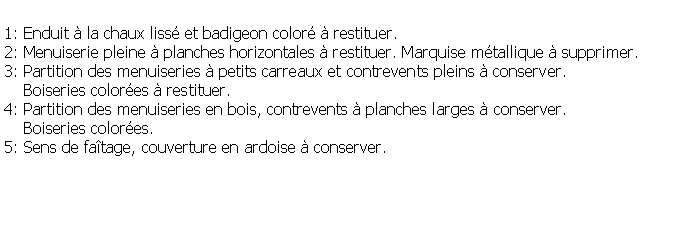 Zone de Texte: 1: Enduit  la chaux liss et badigeon color  restituer.2: Menuiserie pleine  planches horizontales  restituer. Marquise mtallique  supprimer.3: Partition des menuiseries  petits carreaux et contrevents pleins  conserver.     Boiseries colores  restituer.4: Partition des menuiseries en bois, contrevents  planches larges  conserver.    Boiseries colores.5: Sens de fatage, couverture en ardoise  conserver.