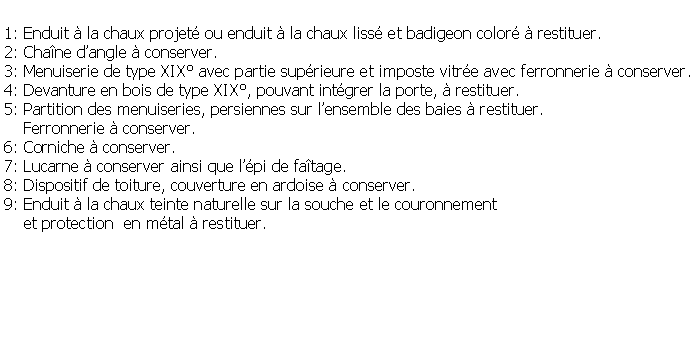 Zone de Texte: 1: Enduit  la chaux projet ou enduit  la chaux liss et badigeon color  restituer.2: Chane dangle  conserver.3: Menuiserie de type XIX avec partie suprieure et imposte vitre avec ferronnerie  conserver. 4: Devanture en bois de type XIX, pouvant intgrer la porte,  restituer.5: Partition des menuiseries, persiennes sur lensemble des baies  restituer.     Ferronnerie  conserver.6: Corniche  conserver.7: Lucarne  conserver ainsi que lpi de fatage.8: Dispositif de toiture, couverture en ardoise  conserver.9: Enduit  la chaux teinte naturelle sur la souche et le couronnement     et protection  en mtal  restituer.