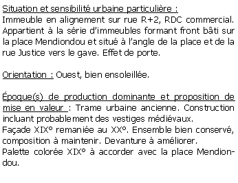 Zone de Texte: Situation et sensibilit urbaine particulire :Immeuble en alignement sur rue R+2, RDC commercial. Appartient  la srie dimmeubles formant front bti sur la place Mendiondou et situ  langle de la place et de la rue Justice vers le gave. Effet de porte.Orientation : Ouest, bien ensoleille.poque(s) de production dominante et proposition de mise en valeur : Trame urbaine ancienne. Construction incluant probablement des vestiges mdivaux. Faade XIX remanie au XX. Ensemble bien conserv, composition  maintenir. Devanture  amliorer.Palette colore XIX  accorder avec la place Mendiondou.