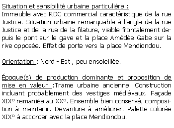 Zone de Texte: Situation et sensibilit urbaine particulire :Immeuble avec RDC commercial caractristique de la rue Justice. Situation urbaine remarquable  langle de la rue Justice et de la rue de la filature, visible frontalement depuis le pont sur le gave et la place Amde Gabe sur la rive oppose. Effet de porte vers la place Mendiondou.Orientation : Nord - Est , peu ensoleille.poque(s) de production dominante et proposition de mise en valeur :Trame urbaine ancienne. Construction incluant probablement des vestiges mdivaux. Faade XIX remanie au XX. Ensemble bien conserv, composition  maintenir. Devanture  amliorer. Palette colore XIX  accorder avec la place Mendiondou.