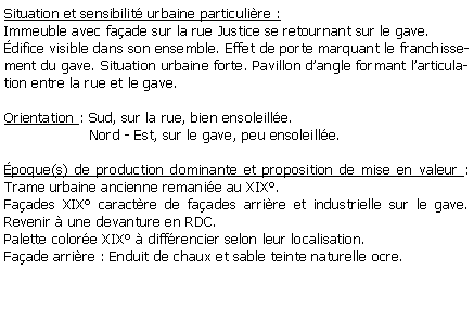 Zone de Texte: Situation et sensibilit urbaine particulire :Immeuble avec faade sur la rue Justice se retournant sur le gave. difice visible dans son ensemble. Effet de porte marquant le franchissement du gave. Situation urbaine forte. Pavillon dangle formant larticulation entre la rue et le gave.Orientation : Sud, sur la rue, bien ensoleille.                   Nord - Est, sur le gave, peu ensoleille.poque(s) de production dominante et proposition de mise en valeur : Trame urbaine ancienne remanie au XIX. Faades XIX caractre de faades arrire et industrielle sur le gave. Revenir  une devanture en RDC. Palette colore XIX  diffrencier selon leur localisation. Faade arrire : Enduit de chaux et sable teinte naturelle ocre. 