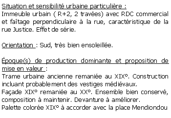 Zone de Texte: Situation et sensibilit urbaine particulire :Immeuble urbain ( R+2, 2 traves) avec RDC commercial et fatage perpendiculaire  la rue, caractristique de la rue Justice. Effet de srie.Orientation : Sud, trs bien ensoleille.poque(s) de production dominante et proposition de mise en valeur : Trame urbaine ancienne remanie au XIX. Construction incluant probablement des vestiges mdivaux. Faade XIX remanie au XX. Ensemble bien conserv, composition  maintenir. Devanture  amliorer.Palette colore XIX  accorder avec la place Mendiondou