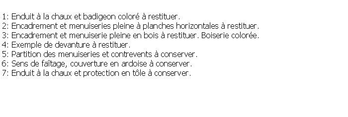 Zone de Texte: 1: Enduit  la chaux et badigeon color  restituer.2: Encadrement et menuiseries pleine  planches horizontales  restituer.3: Encadrement et menuiserie pleine en bois  restituer. Boiserie colore.4: Exemple de devanture  restituer.5: Partition des menuiseries et contrevents  conserver.6: Sens de fatage, couverture en ardoise  conserver.7: Enduit  la chaux et protection en tle  conserver.