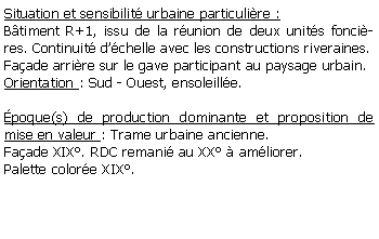 Zone de Texte: Situation et sensibilit urbaine particulire :Btiment R+1, issu de la runion de deux units foncires. Continuit dchelle avec les constructions riveraines.Faade arrire sur le gave participant au paysage urbain.Orientation : Sud - Ouest, ensoleille.poque(s) de production dominante et proposition de mise en valeur : Trame urbaine ancienne. Faade XIX. RDC remani au XX  amliorer.Palette colore XIX.
