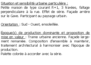 Zone de Texte: Situation et sensibilit urbaine particulire :Petite maison de type courant R+1, 3 traves, fatage perpendiculaire  la rue. Effet de srie. Faade arrire sur le Gave. Participant au paysage urbain.Orientation : Sud - Ouest, ensoleille.poque(s) de production dominante et proposition de mise en valeur : Trame urbaine ancienne. Faade largement remanie. Composition densemble  maintenir, traitement architectural  harmoniser avec lpoque de production.Palette colore  accorder avec la srie.