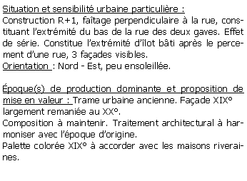 Zone de Texte: Situation et sensibilit urbaine particulire :Construction R+1, fatage perpendiculaire  la rue, constituant lextrmit du bas de la rue des deux gaves. Effet de srie. Constitue lextrmit dlot bti aprs le percement dune rue, 3 faades visibles.Orientation : Nord - Est, peu ensoleille.poque(s) de production dominante et proposition de mise en valeur : Trame urbaine ancienne. Faade XIXlargement remanie au XX.Composition  maintenir. Traitement architectural  harmoniser avec lpoque dorigine. Palette colore XIX  accorder avec les maisons riveraines.