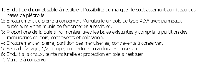 Zone de Texte: 1: Enduit de chaux et sable  restituer. Possibilit de marquer le soubassement au niveau des     bases de pidroits.2: Encadrement de pierre  conserver. Menuiserie en bois de type XIX avec panneaux     suprieurs vitrs munis de ferronneries  restituer.3: Proportions de la baie  harmoniser avec les baies existantes y compris la partition des     menuiseries en bois, contrevents et coloration.4: Encadrement en pierre, partition des menuiseries, contrevents  conserver.5: Sens de fatage, 1/2 croupe, couverture en ardoise  conserver.6: Enduit  la chaux, teinte naturelle et protection en tle  restituer.7: Venelle  conserver.