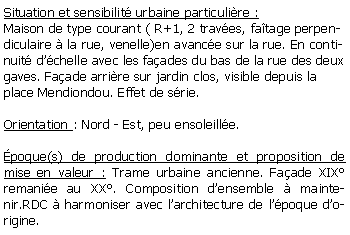 Zone de Texte: Situation et sensibilit urbaine particulire :Maison de type courant ( R+1, 2 traves, fatage perpendiculaire  la rue, venelle)en avance sur la rue. En continuit dchelle avec les faades du bas de la rue des deux gaves. Faade arrire sur jardin clos, visible depuis la place Mendiondou. Effet de srie.Orientation : Nord - Est, peu ensoleille.poque(s) de production dominante et proposition de mise en valeur : Trame urbaine ancienne. Faade XIX remanie au XX. Composition densemble  maintenir.RDC  harmoniser avec larchitecture de lpoque dorigine.
