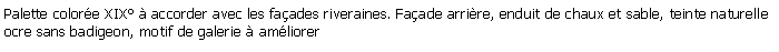 Zone de Texte: Palette colore XIX  accorder avec les faades riveraines. Faade arrire, enduit de chaux et sable, teinte naturelle ocre sans badigeon, motif de galerie  amliorer