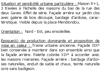 Zone de Texte: Situation et sensibilit urbaine particulire : Maison R+1, 3 traves  lchelle des maisons du bas de la rue des deux Gaves. Effet de srie. Faade arrire sur jardin clos avec galerie de bois dcoup, bardage dardoise, caractristique. Visible depuis la place Mendiondou.Orientation :  Nord - Est, peu ensoleille.poque(s) de production dominante et proposition de mise en valeur : Trame urbaine ancienne. Faade XIX bien conserve  maintenir dans son ensemble ainsi que la faade arrire. Palette colore XIX  accorder avec les maisons riveraines. Faade arrire : bardage dardoises naturelles, enduit de sable et chaux, teinte naturelle ocre sans badigeon.