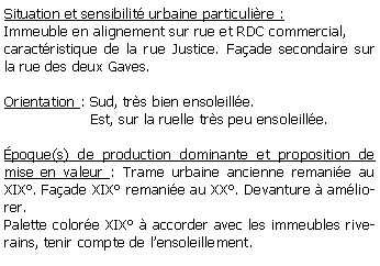 Zone de Texte: Situation et sensibilit urbaine particulire :Immeuble en alignement sur rue et RDC commercial,caractristique de la rue Justice. Faade secondaire sur la rue des deux Gaves.Orientation : Sud, trs bien ensoleille.                   Est, sur la ruelle trs peu ensoleille.poque(s) de production dominante et proposition de mise en valeur : Trame urbaine ancienne remanie au XIX. Faade XIX remanie au XX. Devanture  amliorer.Palette colore XIX  accorder avec les immeubles riverains, tenir compte de lensoleillement.