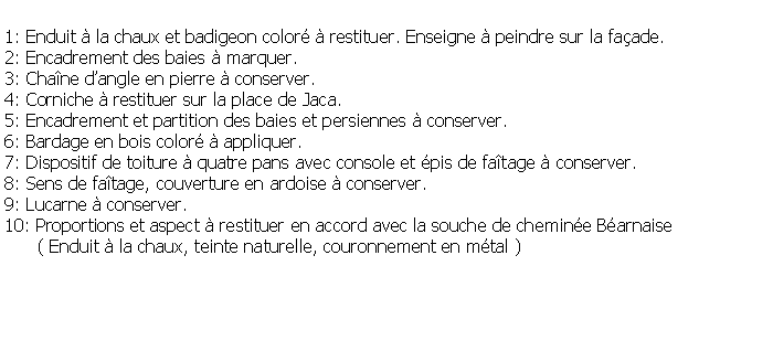 Zone de Texte: 1: Enduit  la chaux et badigeon color  restituer. Enseigne  peindre sur la faade.2: Encadrement des baies  marquer.3: Chane dangle en pierre  conserver.4: Corniche  restituer sur la place de Jaca.5: Encadrement et partition des baies et persiennes  conserver.6: Bardage en bois color  appliquer.7: Dispositif de toiture  quatre pans avec console et pis de fatage  conserver.8: Sens de fatage, couverture en ardoise  conserver.9: Lucarne  conserver.10: Proportions et aspect  restituer en accord avec la souche de chemine Barnaise      ( Enduit  la chaux, teinte naturelle, couronnement en mtal )
