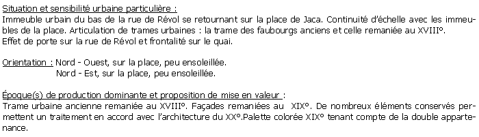 Zone de Texte: Situation et sensibilit urbaine particulire :Immeuble urbain du bas de la rue de Rvol se retournant sur la place de Jaca. Continuit dchelle avec les immeubles de la place. Articulation de trames urbaines : la trame des faubourgs anciens et celle remanie au XVIII. Effet de porte sur la rue de Rvol et frontalit sur le quai.Orientation : Nord - Ouest, sur la place, peu ensoleille.                   Nord - Est, sur la place, peu ensoleille.poque(s) de production dominante et proposition de mise en valeur : Trame urbaine ancienne remanie au XVIII. Faades remanies au  XIX. De nombreux lments conservs permettent un traitement en accord avec larchitecture du XX.Palette colore XIX tenant compte de la double appartenance.