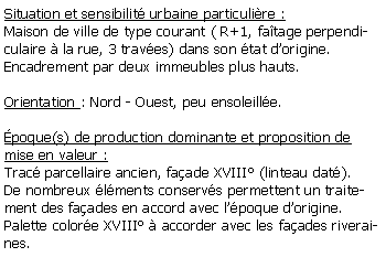Zone de Texte: Situation et sensibilit urbaine particulire :Maison de ville de type courant ( R+1, fatage perpendiculaire  la rue, 3 traves) dans son tat dorigine.Encadrement par deux immeubles plus hauts.Orientation : Nord - Ouest, peu ensoleille.poque(s) de production dominante et proposition de mise en valeur :Trac parcellaire ancien, faade XVIII (linteau dat).De nombreux lments conservs permettent un traitement des faades en accord avec lpoque dorigine. Palette colore XVIII  accorder avec les faades riveraines.