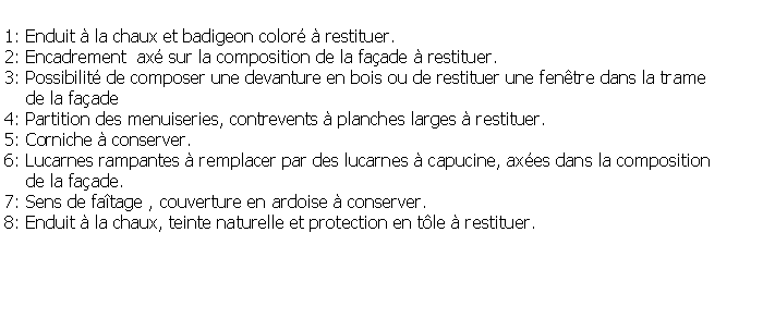 Zone de Texte: 1: Enduit  la chaux et badigeon color  restituer.2: Encadrement  ax sur la composition de la faade  restituer.3: Possibilit de composer une devanture en bois ou de restituer une fentre dans la trame    de la faade4: Partition des menuiseries, contrevents  planches larges  restituer.5: Corniche  conserver.6: Lucarnes rampantes  remplacer par des lucarnes  capucine, axes dans la composition     de la faade.7: Sens de fatage , couverture en ardoise  conserver.8: Enduit  la chaux, teinte naturelle et protection en tle  restituer.