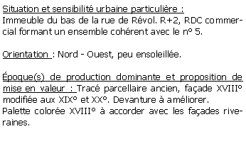 Zone de Texte: Situation et sensibilit urbaine particulire :Immeuble du bas de la rue de Rvol. R+2, RDC commercial formant un ensemble cohrent avec le n 5.Orientation : Nord - Ouest, peu ensoleille.poque(s) de production dominante et proposition de mise en valeur : Trac parcellaire ancien, faade XVIII modifie aux XIX et XX. Devanture  amliorer.Palette colore XVIII  accorder avec les faades riveraines.