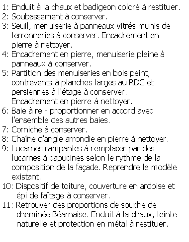 Zone de Texte: 1: Enduit  la chaux et badigeon color  restituer.2: Soubassement  conserver.3: Seuil, menuiserie  panneaux vitrs munis de    ferronneries  conserver. Encadrement en     pierre  nettoyer.4: Encadrement en pierre, menuiserie pleine      panneaux  conserver.5: Partition des menuiseries en bois peint,     contrevents  planches larges au RDC et     persiennes  ltage  conserver.     Encadrement en pierre  nettoyer.6: Baie  re - proportionner en accord avec     lensemble des autres baies.7: Corniche  conserver.8: Chane dangle arrondie en pierre  nettoyer.9: Lucarnes rampantes  remplacer par des     lucarnes  capucines selon le rythme de la     composition de la faade. Reprendre le modle    existant.10: Dispositif de toiture, couverture en ardoise et      pi de fatage  conserver.11: Retrouver des proportions de souche de       chemine Barnaise. Enduit  la chaux, teinte      naturelle et protection en mtal  restituer.