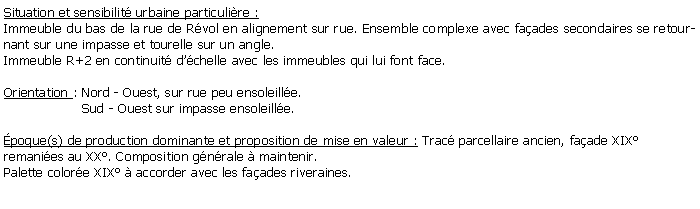 Zone de Texte: Situation et sensibilit urbaine particulire :Immeuble du bas de la rue de Rvol en alignement sur rue. Ensemble complexe avec faades secondaires se retournant sur une impasse et tourelle sur un angle. Immeuble R+2 en continuit dchelle avec les immeubles qui lui font face.Orientation : Nord - Ouest, sur rue peu ensoleille.                   Sud - Ouest sur impasse ensoleille.poque(s) de production dominante et proposition de mise en valeur : Trac parcellaire ancien, faade XIXremanies au XX. Composition gnrale  maintenir.Palette colore XIX  accorder avec les faades riveraines.
