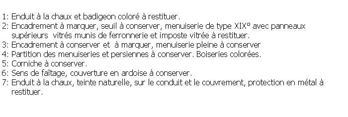 Zone de Texte: 1: Enduit  la chaux et badigeon color  restituer.2: Encadrement  marquer, seuil  conserver, menuiserie de type XIX avec panneaux    suprieurs  vitrs munis de ferronnerie et imposte vitre  restituer.3: Encadrement  conserver et   marquer, menuiserie pleine  conserver4: Partition des menuiseries et persiennes  conserver. Boiseries colores.5: Corniche  conserver.6: Sens de fatage, couverture en ardoise  conserver.7: Enduit  la chaux, teinte naturelle, sur le conduit et le couvrement, protection en mtal      restituer.