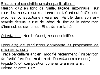 Zone de Texte: Situation et sensibilit urbaine particulire :Maison R+2 en fond de ruelle, faade secondaire  sur cour devenue aire de stationnement. Continuit dchelle avec les constructions riveraines. Visible dans son ensemble depuis la rue de Rvol du fait de la dmolition dimmeubles sur la rue. Effet de frontalit.Orientation : Nord - Ouest, peu ensoleille.poque(s) de production dominante et proposition de mise en valeur :Trac parcellaire ancien, modifi rcemment ( disparition de lunit foncire: maison et dpendances sur cour).Faade XIX, composition cohrente  maintenir.Palette colore XIX.