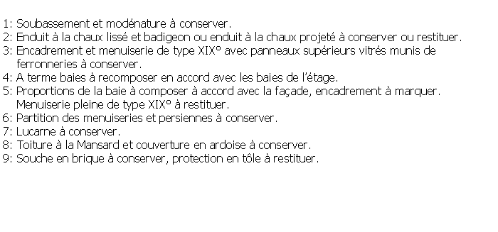 Zone de Texte: 1: Soubassement et modnature  conserver.2: Enduit  la chaux liss et badigeon ou enduit  la chaux projet  conserver ou restituer.3: Encadrement et menuiserie de type XIX avec panneaux suprieurs vitrs munis de     ferronneries  conserver.4: A terme baies  recomposer en accord avec les baies de ltage.5: Proportions de la baie  composer  accord avec la faade, encadrement  marquer.    Menuiserie pleine de type XIX  restituer.6: Partition des menuiseries et persiennes  conserver.7: Lucarne  conserver.8: Toiture  la Mansard et couverture en ardoise  conserver.9: Souche en brique  conserver, protection en tle  restituer.