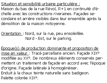 Zone de Texte: Situation et sensibilit urbaine particulire :Maison du bas de la rue Rvol, R+1 en continuit dchelle avec les constructions riveraines. Faades secondaire et arrire visibles dans leur ensemble aprs la dmolition de la maison mitoyenne.Orientation : Nord, sur la rue, peu ensoleille.                    Nord - Est, sur le parking.poque(s) de production dominante et proposition de mise en valeur : Trac parcellaire ancien. Faade XIX modifie au XX. De nombreux lments conservs permettent un traitement de faade en accord avec lpoque dorigine. Faade latrale  homogniser. Enduit  la chaux teinte naturelle sans badigeon.Palette colore XIX.