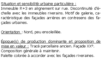 Zone de Texte: Situation et sensibilit urbaine particulire :Immeuble R+3 en alignement sur rue. Discontinuit dchelle avec les immeubles riverains. Motif de galerie, caractristique des faades arrires en contresens des faades urbaines.Orientation : Nord, peu ensoleille.poque(s) de production dominante et proposition de mise en valeur : Trac parcellaire ancien. Faade XX.Composition gnrale  maintenir.Palette colore  accorder avec les faades riveraines. 