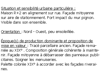 Zone de Texte: Situation et sensibilit urbaine particulire :Maison R+2 en alignement sur rue. Faade mitoyenne sur aire de stationnement. Fort impact du mur pignon. Visible dans son ensemble.Orientation : Nord - Ouest, peu ensoleille.poque(s) de production dominante et proposition de mise en valeur : Trac parcellaire ancien. Faade remanie au XIX . Composition gnrale cohrente  maintenir. Faade mitoyenne  dbarrasser des panneaux publicitaires. Soigner les menuiseries.Palette colore XIX  accorder avec les faades riveraines.
