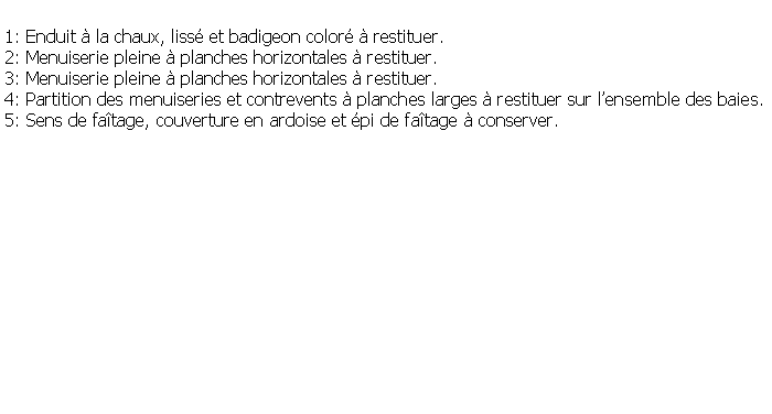Zone de Texte: 1: Enduit  la chaux, liss et badigeon color  restituer.2: Menuiserie pleine  planches horizontales  restituer.3: Menuiserie pleine  planches horizontales  restituer.4: Partition des menuiseries et contrevents  planches larges  restituer sur lensemble des baies.5: Sens de fatage, couverture en ardoise et pi de fatage  conserver.