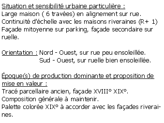 Zone de Texte: Situation et sensibilit urbaine particulire :Large maison ( 6 traves) en alignement sur rue.Continuit dchelle avec les maisons riveraines (R+ 1)Faade mitoyenne sur parking, faade secondaire sur ruelle.Orientation : Nord - Ouest, sur rue peu ensoleille.                   Sud - Ouest, sur ruelle bien ensoleille.poque(s) de production dominante et proposition de mise en valeur :Trac parcellaire ancien, faade XVIII XIX. Composition gnrale  maintenir.Palette colore XIX  accorder avec les faades riveraines.