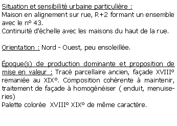 Zone de Texte: Situation et sensibilit urbaine particulire :Maison en alignement sur rue, R+2 formant un ensemble avec le n 43.Continuit dchelle avec les maisons du haut de la rue.Orientation : Nord - Ouest, peu ensoleille.poque(s) de production dominante et proposition de mise en valeur : Trac parcellaire ancien, faade XVIII remanie au XIX. Composition cohrente  maintenir, traitement de faade  homogniser ( enduit, menuiseries)Palette colore  XVIII XIX de mme caractre.