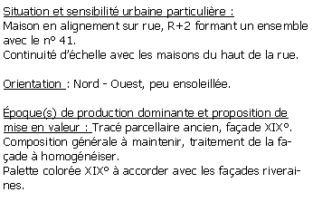 Zone de Texte: Situation et sensibilit urbaine particulire :Maison en alignement sur rue, R+2 formant un ensemble avec le n 41.Continuit dchelle avec les maisons du haut de la rue.Orientation : Nord - Ouest, peu ensoleille.poque(s) de production dominante et proposition de mise en valeur : Trac parcellaire ancien, faade XIX.Composition gnrale  maintenir, traitement de la faade  homogniser.Palette colore XIX  accorder avec les faades riveraines.
