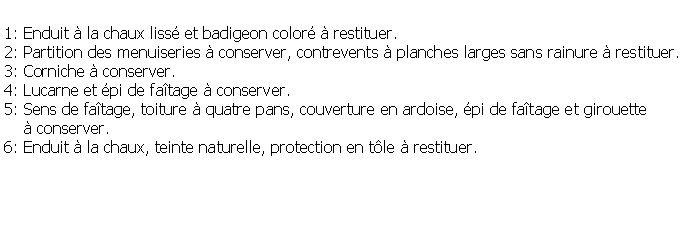 Zone de Texte: 1: Enduit  la chaux liss et badigeon color  restituer.2: Partition des menuiseries  conserver, contrevents  planches larges sans rainure  restituer.3: Corniche  conserver.4: Lucarne et pi de fatage  conserver.5: Sens de fatage, toiture  quatre pans, couverture en ardoise, pi de fatage et girouette      conserver.6: Enduit  la chaux, teinte naturelle, protection en tle  restituer.